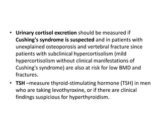 • Urinary cortisol excretion should be measured if
Cushing's syndrome is suspected and in patients with
unexplained osteoporosis and vertebral fracture since
patients with subclinical hypercortisolism (mild
hypercortisolism without clinical manifestations of
Cushing's syndrome) are also at risk for low BMD and
fractures.
• TSH –measure thyroid-stimulating hormone (TSH) in men
who are taking levothyroxine, or if there are clinical
findings suspicious for hyperthyroidism.
 