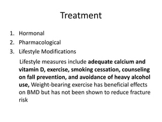 Treatment
1. Hormonal
2. Pharmacological
3. Lifestyle Modifications
Lifestyle measures include adequate calcium and
vitamin D, exercise, smoking cessation, counseling
on fall prevention, and avoidance of heavy alcohol
use, Weight-bearing exercise has beneficial effects
on BMD but has not been shown to reduce fracture
risk
 