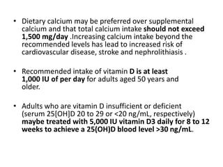 • Dietary calcium may be preferred over supplemental
calcium and that total calcium intake should not exceed
1,500 mg/day .Increasing calcium intake beyond the
recommended levels has lead to increased risk of
cardiovascular disease, stroke and nephrolithiasis .
• Recommended intake of vitamin D is at least
1,000 IU of per day for adults aged 50 years and
older.
• Adults who are vitamin D insufficient or deficient
(serum 25[OH]D 20 to 29 or <20 ng/mL, respectively)
maybe treated with 5,000 IU vitamin D3 daily for 8 to 12
weeks to achieve a 25(OH)D blood level >30 ng/mL.
 