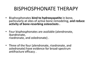 BISPHOSPHONATE THERAPY
• Bisphosphonates bind to hydroxyapatite in bone,
particularly at sites of active bone remodeling, and reduce
activity of bone-resorbing osteoclasts .
• Four bisphosphonates are available (alendronate,
ibandronate,
risedronate, and zoledronate) .
• Three of the four (alendronate, risedronate, and
zoledronate) have evidence for broad-spectrum
antifracture efficacy .
 