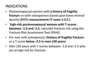INDICATIONS
• Postmenopausal women with a history of fragility
fracture or with osteoporosis based upon bone mineral
density (BMD) measurement (T-score ≤-2.5 )
• high-risk postmenopausal women with T-scores
between -1.0 and -2.5. calculate fracture risk using the
Fracture Risk Assessment Tool (FRAX)
• For men with osteoporosis (history of fragility fracture,
or a T-score below -2.5 in men ≥50 years)
• Men ≥50 years with T-scores between -1.0 and -2.5 who
are at high risk for fracture.
 