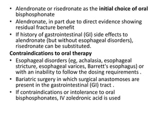 • Alendronate or risedronate as the initial choice of oral
bisphosphonate
• Alendronate, in part due to direct evidence showing
residual fracture benefit
• If history of gastrointestinal (GI) side effects to
alendronate (but without esophageal disorders),
risedronate can be substituted.
Contraindications to oral therapy
• Esophageal disorders (eg, achalasia, esophageal
stricture, esophageal varices, Barrett's esophagus) or
with an inability to follow the dosing requirements .
• Bariatric surgery in which surgical anastomoses are
present in the gastrointestinal (GI) tract .
• If contraindications or intolerance to oral
bisphosphonates, IV zoledronic acid is used
 