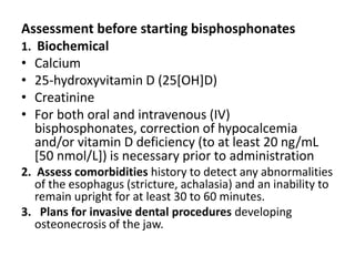 Assessment before starting bisphosphonates
1. Biochemical
• Calcium
• 25-hydroxyvitamin D (25[OH]D)
• Creatinine
• For both oral and intravenous (IV)
bisphosphonates, correction of hypocalcemia
and/or vitamin D deficiency (to at least 20 ng/mL
[50 nmol/L]) is necessary prior to administration
2. Assess comorbidities history to detect any abnormalities
of the esophagus (stricture, achalasia) and an inability to
remain upright for at least 30 to 60 minutes.
3. Plans for invasive dental procedures developing
osteonecrosis of the jaw.
 