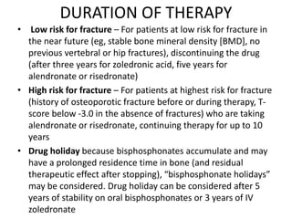 DURATION OF THERAPY
• Low risk for fracture – For patients at low risk for fracture in
the near future (eg, stable bone mineral density [BMD], no
previous vertebral or hip fractures), discontinuing the drug
(after three years for zoledronic acid, five years for
alendronate or risedronate)
• High risk for fracture – For patients at highest risk for fracture
(history of osteoporotic fracture before or during therapy, T-
score below -3.0 in the absence of fractures) who are taking
alendronate or risedronate, continuing therapy for up to 10
years
• Drug holiday because bisphosphonates accumulate and may
have a prolonged residence time in bone (and residual
therapeutic effect after stopping), “bisphosphonate holidays”
may be considered. Drug holiday can be considered after 5
years of stability on oral bisphosphonates or 3 years of IV
zoledronate
 