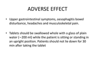 ADVERSE EFFECT
• Upper gastrointestinal symptoms, oesophagitis bowel
disturbance, headaches and musculoskeletal pain.
• Tablets should be swallowed whole with a glass of plain
water (∼200 ml) while the patient is sitting or standing in
an upright position. Patients should not lie down for 30
min after taking the tablet
 