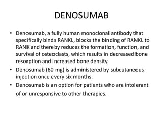 DENOSUMAB
• Denosumab, a fully human monoclonal antibody that
specifically binds RANKL, blocks the binding of RANKL to
RANK and thereby reduces the formation, function, and
survival of osteoclasts, which results in decreased bone
resorption and increased bone density.
• Denosumab (60 mg) is administered by subcutaneous
injection once every six months.
• Denosumab is an option for patients who are intolerant
of or unresponsive to other therapies.
 