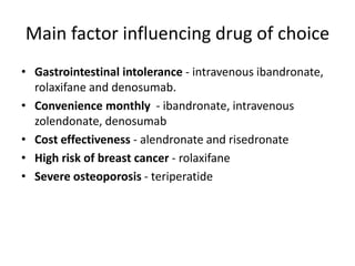 Main factor influencing drug of choice
• Gastrointestinal intolerance - intravenous ibandronate,
rolaxifane and denosumab.
• Convenience monthly - ibandronate, intravenous
zolendonate, denosumab
• Cost effectiveness - alendronate and risedronate
• High risk of breast cancer - rolaxifane
• Severe osteoporosis - teriperatide
 