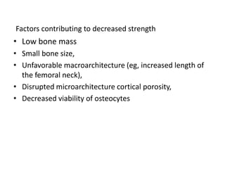 Factors contributing to decreased strength
• Low bone mass
• Small bone size,
• Unfavorable macroarchitecture (eg, increased length of
the femoral neck),
• Disrupted microarchitecture cortical porosity,
• Decreased viability of osteocytes
 