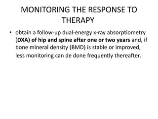 MONITORING THE RESPONSE TO
THERAPY
• obtain a follow-up dual-energy x-ray absorptiometry
(DXA) of hip and spine after one or two years and, if
bone mineral density (BMD) is stable or improved,
less monitoring can de done frequently thereafter.
 