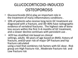 GLUCOCORTICOID-INDUCED
OSTEOPOROSIS
• Glucocorticoids (GCs) play an important role in
the treatment of many inflammatory conditions .
• 10% of patients who receive long-term GC treatment are
diagnosed with a fracture, and 30–40% have radiographic
evidence of vertebral fractures . The highest rate of bone
loss occurs within the first 3–6 months of GC treatment,
and a slower decline continues with persistent use .
• ACR has stratified risk based on clinical
settings, adults 40 years of age based on BMD, history of
fracture, and10-year risk of major OP fracture and hip
fracture calculated
using a tool that combines risk factors with GC dose . Risk
group are High fracture risk , Moderate fracture risk and
Low fracture risk .
 