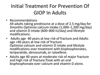 Initial Treatment For Prevention Of
GIOP In Adults
• Recommendations
All adults taking prednisone at a dose of 2.5 mg/day for
3months Optimize calcium intake (1,000–1,200 mg/day)
and vitamin D intake (600–800 IU/day) and lifestyle
modifications.
• Adults age 40 years at low risk of fracture and Adults
age <40 years at low risk of fracture
Optimize calcium and vitamin D intake and lifestyle
modifications over treatment with bisphosphonates,
teriparatide, denosumab, or raloxifene.
• Adults age 40 years at moderate risk of major fracture
and high risk of fracture.Treat with an oral
bisphosphonate over calcium and vitamin D alone.
 