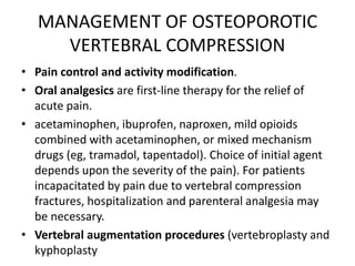 MANAGEMENT OF OSTEOPOROTIC
VERTEBRAL COMPRESSION
• Pain control and activity modification.
• Oral analgesics are first-line therapy for the relief of
acute pain.
• acetaminophen, ibuprofen, naproxen, mild opioids
combined with acetaminophen, or mixed mechanism
drugs (eg, tramadol, tapentadol). Choice of initial agent
depends upon the severity of the pain). For patients
incapacitated by pain due to vertebral compression
fractures, hospitalization and parenteral analgesia may
be necessary.
• Vertebral augmentation procedures (vertebroplasty and
kyphoplasty
 