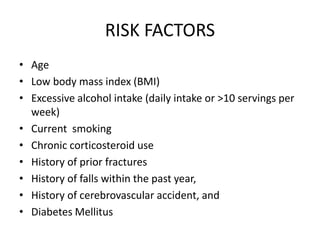 RISK FACTORS
• Age
• Low body mass index (BMI)
• Excessive alcohol intake (daily intake or >10 servings per
week)
• Current smoking
• Chronic corticosteroid use
• History of prior fractures
• History of falls within the past year,
• History of cerebrovascular accident, and
• Diabetes Mellitus
 