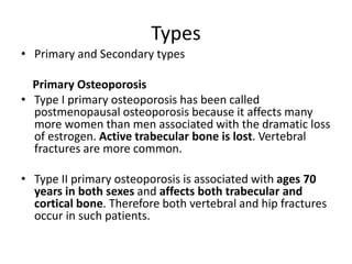 Types
• Primary and Secondary types
Primary Osteoporosis
• Type I primary osteoporosis has been called
postmenopausal osteoporosis because it affects many
more women than men associated with the dramatic loss
of estrogen. Active trabecular bone is lost. Vertebral
fractures are more common.
• Type II primary osteoporosis is associated with ages 70
years in both sexes and affects both trabecular and
cortical bone. Therefore both vertebral and hip fractures
occur in such patients.
 
