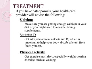 TREATMENT
If you have osteoporosis, your health care
provider will advise the following:
Calcium
Make sure you are getting enough calcium in your
diet or you might need to consider taking
supplements.
Vitamin D
Get adequate amounts of vitamin D, which is
important to help your body absorb calcium from
foods you eat.
Physical activity
Get exercise most days, especially weight-bearing
exercise, such as walking
 
