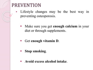 PREVENTION
 Lifestyle changes may be the best way in
preventing osteoporosis.
 Make sure you get enough calcium in your
diet or through supplements.
 Get enough vitamin D.
 Stop smoking.
 Avoid excess alcohol intake.
 