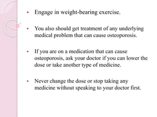  Engage in weight-bearing exercise.
 You also should get treatment of any underlying
medical problem that can cause osteoporosis.
 If you are on a medication that can cause
osteoporosis, ask your doctor if you can lower the
dose or take another type of medicine.
 Never change the dose or stop taking any
medicine without speaking to your doctor first.
 