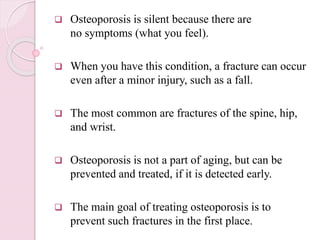  Osteoporosis is silent because there are
no symptoms (what you feel).
 When you have this condition, a fracture can occur
even after a minor injury, such as a fall.
 The most common are fractures of the spine, hip,
and wrist.
 Osteoporosis is not a part of aging, but can be
prevented and treated, if it is detected early.
 The main goal of treating osteoporosis is to
prevent such fractures in the first place.
 