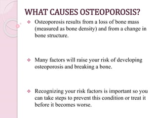WHAT CAUSES OSTEOPOROSIS?
 Osteoporosis results from a loss of bone mass
(measured as bone density) and from a change in
bone structure.
 Many factors will raise your risk of developing
osteoporosis and breaking a bone.
 Recognizing your risk factors is important so you
can take steps to prevent this condition or treat it
before it becomes worse.
 