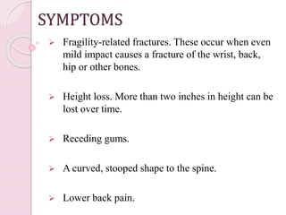 SYMPTOMS
 Fragility-related fractures. These occur when even
mild impact causes a fracture of the wrist, back,
hip or other bones.
 Height loss. More than two inches in height can be
lost over time.
 Receding gums.
 A curved, stooped shape to the spine.
 Lower back pain.
 
