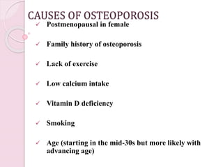 CAUSES OF OSTEOPOROSIS
 Postmenopausal in female
 Family history of osteoporosis
 Lack of exercise
 Low calcium intake
 Vitamin D deficiency
 Smoking
 Age (starting in the mid-30s but more likely with
advancing age)
 