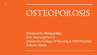 OSTEOPOROSIS
Prepared By Shreya Das
B.Sc. Nursing Part-II
University College Of Nursing & JNM Hospital
Kalyani, Nadia
 
