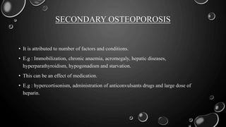 SECONDARY OSTEOPOROSIS
• It is attributed to number of factors and conditions.
• E.g : Immobilization, chronic anaemia, acromegaly, hepatic diseases,
hyperparathyroidism, hypogonadism and starvation.
• This can be an effect of medication.
• E.g : hypercortisonism, administration of anticonvulsants drugs and large dose of
heparin.
 