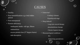 CAUSES
• Senility
• Post-immobilization e.g a bed ridden
patient
• Post-menopausal
• Protein deficiency
inadequate intake- old age, illness
malnutrition
excess protein loss (3rd degree burns)
mal-absorption
• Endocrinal :
Cushing’s disease
Hyperthyroid stage
• Drug induced:
Long term steroid therapy
phenobarbitone therapy
Chronic heparin therapy
• Rheumatological conditions :
RA
Ankylosing spondylosis
 