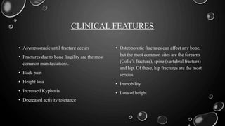 CLINICAL FEATURES
• Asymptomatic until fracture occurs
• Fractures due to bone fragility are the most
common manifestations.
• Back pain
• Height loss
• Increased Kyphosis
• Decreased activity tolerance
• Osteoporotic fractures can affect any bone,
but the most common sites are the forearm
(Colle’s fracture), spine (vertebral fracture)
and hip. Of these, hip fractures are the most
serious.
• Immobility
• Loss of height
 