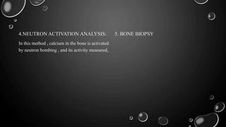 4.NEUTRON ACTIVATION ANALYSIS:
In this method , calcium in the bone is activated
by neutron bombing , and its activity measured,
5. BONE BIOPSY
 