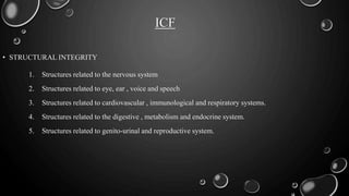 ICF
1. Structures related to the nervous system
2. Structures related to eye, ear , voice and speech
3. Structures related to cardiovascular , immunological and respiratory systems.
4. Structures related to the digestive , metabolism and endocrine system.
5. Structures related to genito-urinal and reproductive system.
• STRUCTURAL INTEGRITY
 