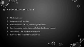 • FUNCTIONAL INTEGRITY
1. Mental functions
2. Voice and speech functions
3. Functions related to CVS , immunological systems.
4. Functions related to digestive , metabolic and endocrine systems.
5. Genito-urinary and reproductive functions.
6. Functions of the skin and related functions.
 