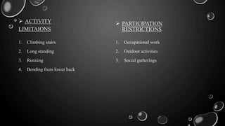  ACTIVITY
LIMITAIONS
1. Climbing stairs
2. Long standing
3. Running
4. Bending from lower back
 PARTICIPATION
RESTRICTIONS
1. Occupational work
2. Outdoor activities
3. Social gatherings
 