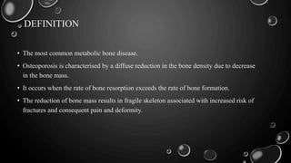 DEFINITION
• The most common metabolic bone disease.
• Osteoporosis is characterised by a diffuse reduction in the bone density due to decrease
in the bone mass.
• It occurs when the rate of bone resorption exceeds the rate of bone formation.
• The reduction of bone mass results in fragile skeleton associated with increased risk of
fractures and consequent pain and deformity.
 