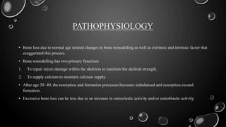 PATHOPHYSIOLOGY
• Bone loss due to normal age related changes in bone remodelling as well as extrinsic and intrinsic factor that
exaggerated this process.
• Bone remodelling has two primary functions
1. To repair micro damage within the skeleton to maintain the skeletal strength.
2. To supply calcium to maintain calcium supply.
• After age 30- 40, the resorption and formation processes becomes imbalanced and resorption exceed
formation.
• Excessive bone loss can be loss due to an increase in osteoclastic activity and/or osteoblastic activity.
 