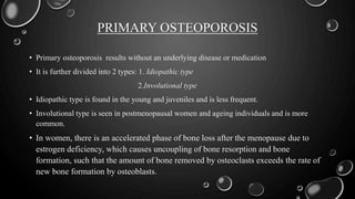 PRIMARY OSTEOPOROSIS
• Primary osteoporosis results without an underlying disease or medication
• It is further divided into 2 types: 1. Idiopathic type
2.Involutional type
• Idiopathic type is found in the young and juveniles and is less frequent.
• Involutional type is seen in postmenopausal women and ageing individuals and is more
common.
• In women, there is an accelerated phase of bone loss after the menopause due to
estrogen deficiency, which causes uncoupling of bone resorption and bone
formation, such that the amount of bone removed by osteoclasts exceeds the rate of
new bone formation by osteoblasts.
 