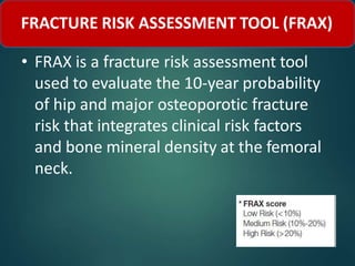 FRACTURE RISK ASSESSMENT TOOL (FRAX)
• FRAX is a fracture risk assessment tool
used to evaluate the 10-year probability
of hip and major osteoporotic fracture
risk that integrates clinical risk factors
and bone mineral density at the femoral
neck.
 