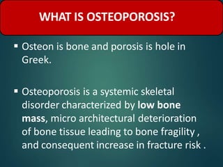  Osteon is bone and porosis is hole in
Greek.
 Osteoporosis is a systemic skeletal
disorder characterized by low bone
mass, micro architectural deterioration
of bone tissue leading to bone fragility ,
and consequent increase in fracture risk .
WHAT IS OSTEOPOROSIS?
 