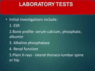 • Initial investigations include:
1. ESR
2.Bone profile: serum calcium, phosphate,
albumin
3. Alkaline phosphatase
4. Renal function
5.Plain X-rays - lateral thoraco-lumbar spine
or hip
LABORATORY TESTS
 