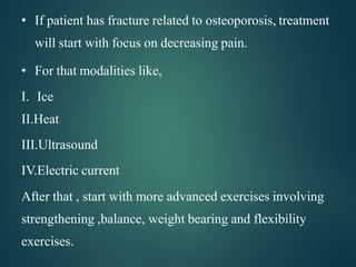 • If patient has fracture related to osteoporosis, treatment
will start with focus on decreasing pain.
• For that modalities like,
I. Ice
II.Heat
III.Ultrasound
IV.Electric current
After that , start with more advanced exercises involving
strengthening ,balance, weight bearing and flexibility
exercises.
 