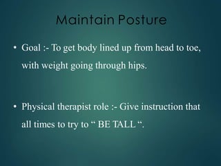 Maintain Posture
• Goal :- To get body lined up from head to toe,
with weight going through hips.
• Physical therapist role :- Give instruction that
all times to try to “ BE TALL “.
 