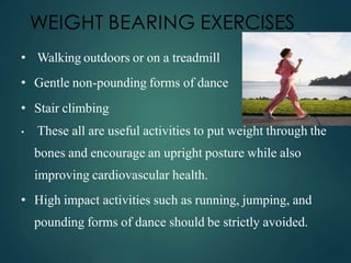 WEIGHT BEARING EXERCISES
• Walking outdoors or on a treadmill
• Gentle non-pounding forms of dance
• Stair climbing
• These all are useful activities to put weight through the
bones and encourage an upright posture while also
improving cardiovascular health.
• High impact activities such as running, jumping, and
pounding forms of dance should be strictly avoided.
 
