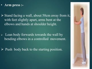• Arm press :-
 Stand facing a wall, about 50cm away from it,
with feet slightly apart, arms bent at the
elbows and hands at shoulder height.
 Lean body forwards towards the wall by
bending elbows in a controlled movement.
 Push body back to the starting position.
 