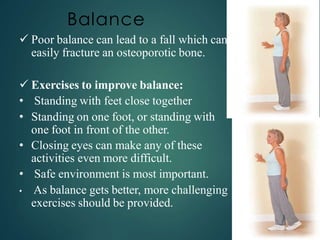 Balance
 Poor balance can lead to a fall which can
easily fracture an osteoporotic bone.
 Exercises to improve balance:
• Standing with feet close together
• Standing on one foot, or standing with
one foot in front of the other.
• Closing eyes can make any of these
activities even more difficult.
• Safe environment is most important.
• As balance gets better, more challenging
exercises should be provided.
 