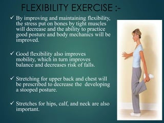 FLEXIBILITY EXERCISE :-
 By improving and maintaining flexibility,
the stress put on bones by tight muscles
will decrease and the ability to practice
good posture and body mechanics will be
improved.
 Good flexibility also improves
mobility, which in turn improves
balance and decreases risk of falls.
 Stretching for upper back and chest will
be prescribed to decrease the developing
a stooped posture.
 Stretches for hips, calf, and neck are also
important.
 