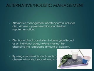 ALTERNATIVE/HOLISTIC MANAGEMENT
• Alternative management of osteoporosis includes
diet, vitamin supplementation, and herbal
supplementation.
• Diet has a direct correlation to bone growth and
as an individual ages, he/she may not be
absorbing the adequate amount of calcium.
• By using calcium-rich foods, such as milk,
cheese, almonds, broccoli, and cauliflower.
 