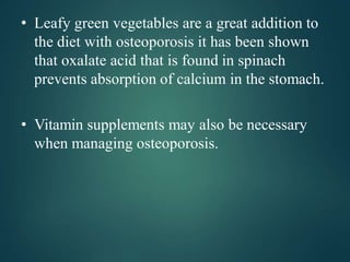 • Leafy green vegetables are a great addition to
the diet with osteoporosis it has been shown
that oxalate acid that is found in spinach
prevents absorption of calcium in the stomach.
• Vitamin supplements may also be necessary
when managing osteoporosis.
 