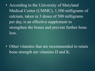 • According to the University of Maryland
Medical Center (UMMC), 1,500 milligrams of
calcium, taken in 3 doses of 500 milligrams
per day, is an effective supplement to
strengthen the bones and prevent further bone
loss.
• Other vitamins that are recommended to retain
bone strength are vitamins D and K.
 