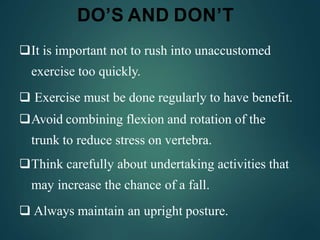 DO’S AND DON’T
It is important not to rush into unaccustomed
exercise too quickly.
 Exercise must be done regularly to have benefit.
Avoid combining flexion and rotation of the
trunk to reduce stress on vertebra.
Think carefully about undertaking activities that
may increase the chance of a fall.
 Always maintain an upright posture.
 