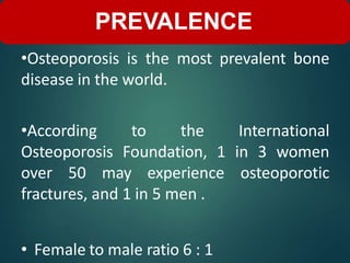 •Osteoporosis is the most prevalent bone
disease in the world.
•According to the International
Osteoporosis Foundation, 1 in 3 women
over 50 may experience osteoporotic
fractures, and 1 in 5 men .
• Female to male ratio 6 : 1
PREVALENCE
 